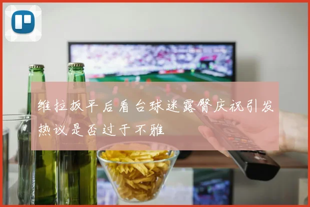 维拉扳平后看台球迷露臀庆祝引发热议是否过于不雅