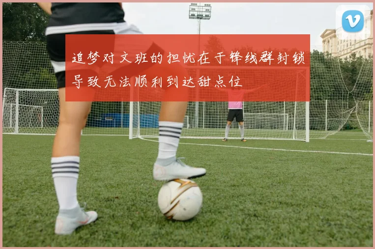 追梦对文班的担忧在于锋线群封锁导致无法顺利到达甜点位