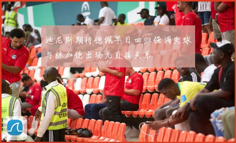 迪尼斯期待德佩早日回归强调失球与林加德出场无直接关系