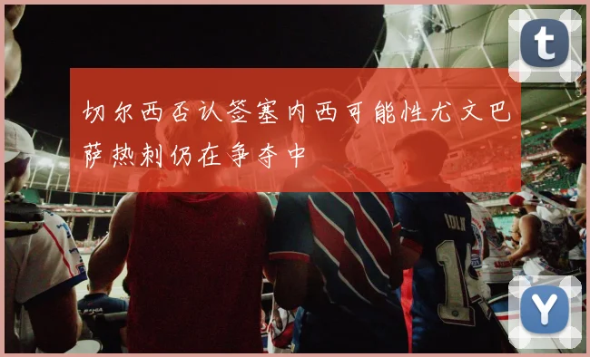 切尔西否认签塞内西可能性尤文巴萨热刺仍在争夺中