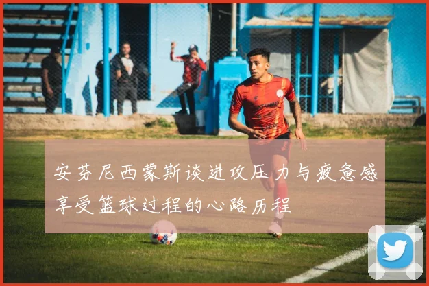安芬尼西蒙斯谈进攻压力与疲惫感享受篮球过程的心路历程