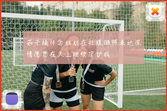 茹子楠怀念奶奶在社媒晒照表达深情愿您在天上继续守护我