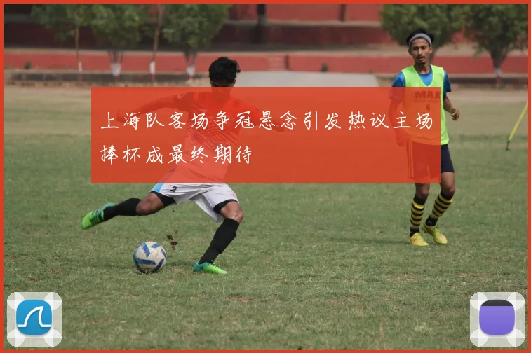 上海队客场争冠悬念引发热议主场捧杯成最终期待