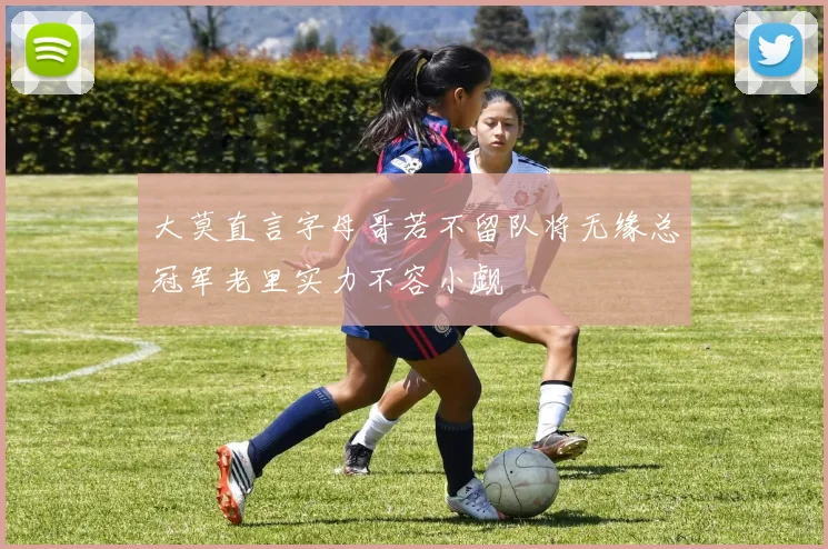 大莫直言字母哥若不留队将无缘总冠军老里实力不容小觑