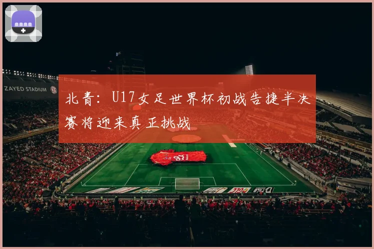 北青：U17女足世界杯初战告捷半决赛将迎来真正挑战