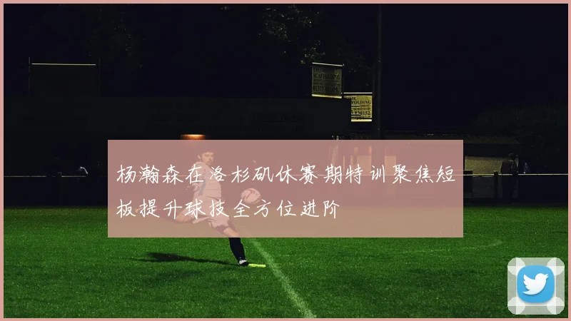 杨瀚森在洛杉矶休赛期特训聚焦短板提升球技全方位进阶