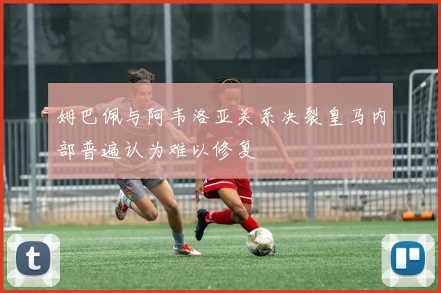 姆巴佩与阿韦洛亚关系决裂皇马内部普遍认为难以修复