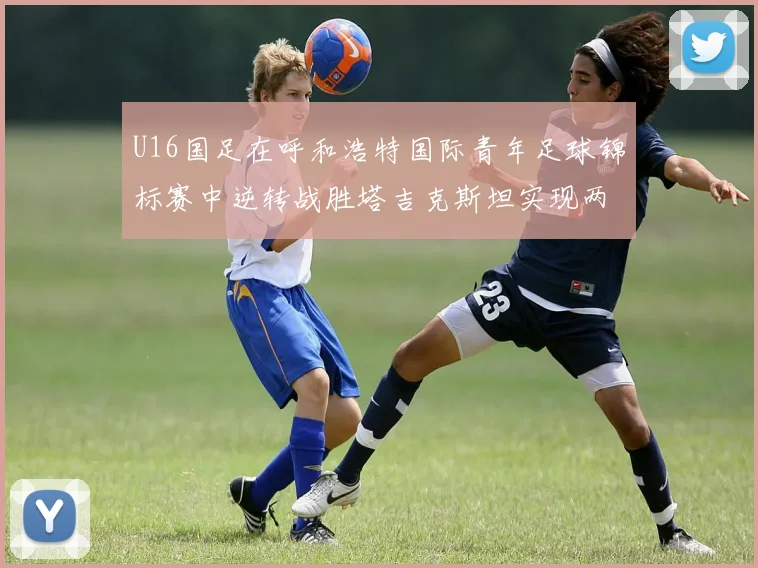 U16国足在呼和浩特国际青年足球锦标赛中逆转战胜塔吉克斯坦实现两连胜