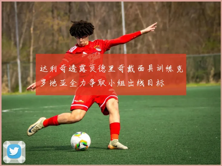 达利奇透露莫德里奇戴面具训练克罗地亚全力争取小组出线目标